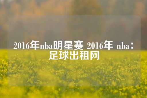 2016年nba明星赛 2016年 nba：足球出租网-第1张图片-皇冠信用盘出租