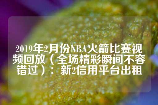 2019年2月份NBA火箭比赛视频回放（全场精彩瞬间不容错过）：新2信用平台出租-第1张图片-皇冠信用盘出租