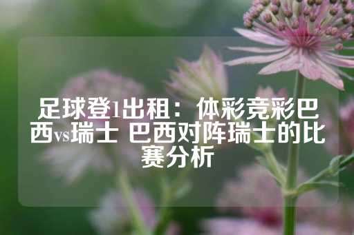 足球登1出租：体彩竞彩巴西vs瑞士 巴西对阵瑞士的比赛分析